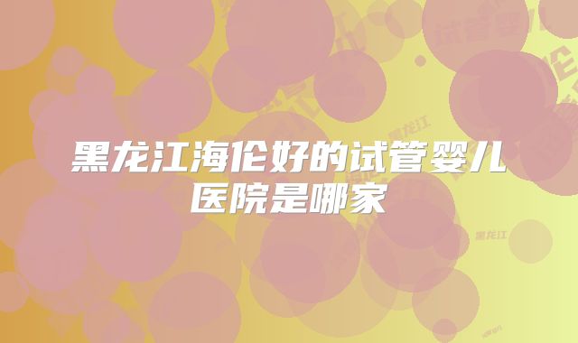 黑龙江海伦好的试管婴儿医院是哪家