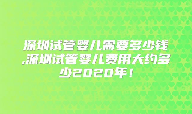 深圳试管婴儿需要多少钱,深圳试管婴儿费用大约多少2020年！
