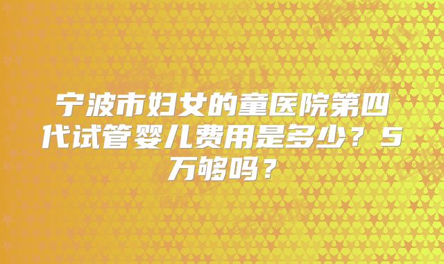 宁波市妇女的童医院第四代试管婴儿费用是多少?5万够吗?
