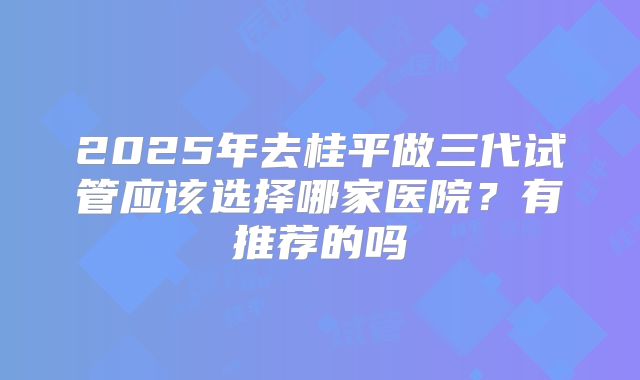 2025年去桂平做三代试管应该选择哪家医院?有推荐的吗