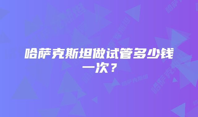 哈萨克斯坦做试管多少钱一次？