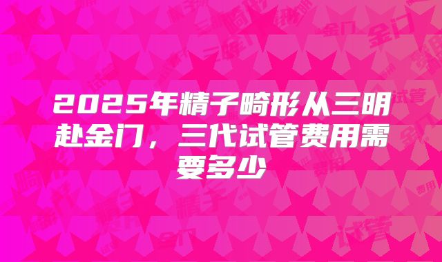 2025年精子畸形从三明赴金门，三代试管费用需要多少