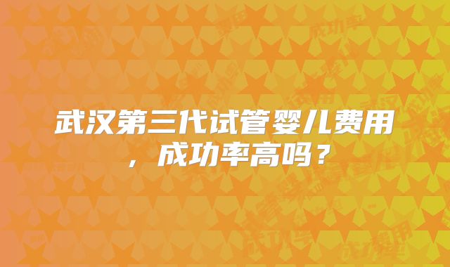 武汉第三代试管婴儿费用,成功率高吗?
