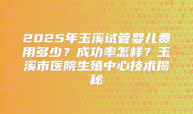 2025年玉溪试管婴儿费用多少？成功率怎样？玉溪市医院生殖中心技术揭秘