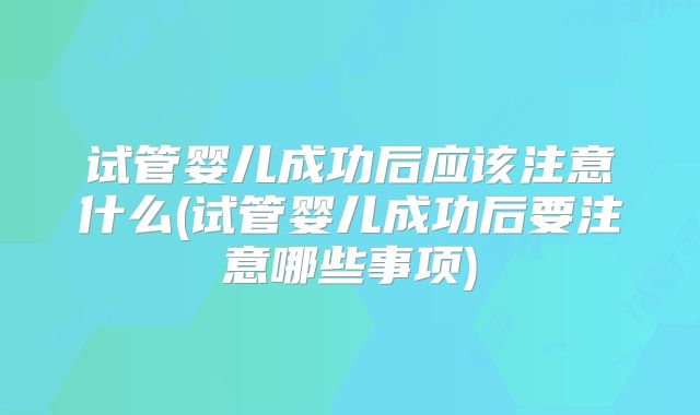 试管婴儿成功后应该注意什么(试管婴儿成功后要注意哪些事项)