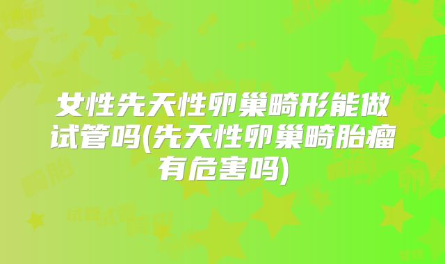 女性先天性卵巢畸形能做试管吗(先天性卵巢畸胎瘤有危害吗)