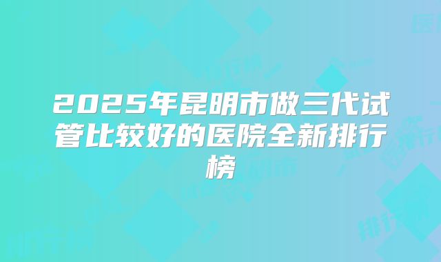 2025年昆明市做三代试管比较好的医院全新排行榜