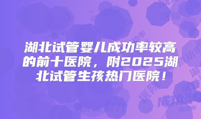 湖北试管婴儿成功率较高的前十医院,附2025湖北试管生孩热门医院!