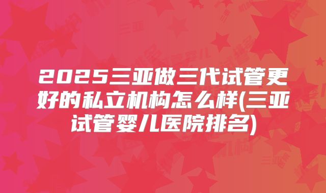 2025三亚做三代试管更好的私立机构怎么样(三亚试管婴儿医院排名)