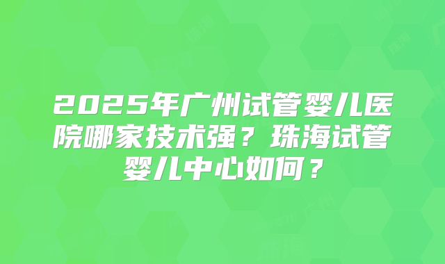2025年广州试管婴儿医院哪家技术强？珠海试管婴儿中心如何？