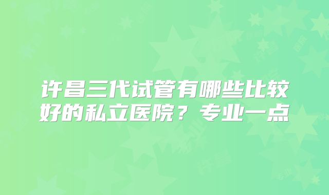 许昌三代试管有哪些比较好的私立医院？专业一点