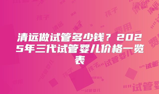 清远做试管多少钱?2025年三代试管婴儿价格一览表