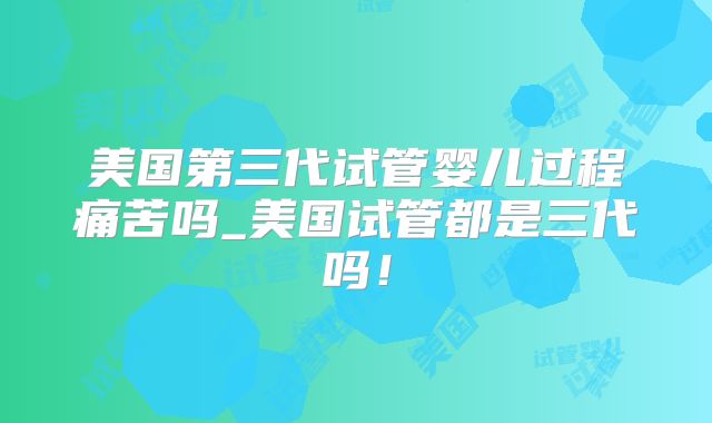 美国第三代试管婴儿过程痛苦吗_美国试管都是三代吗!