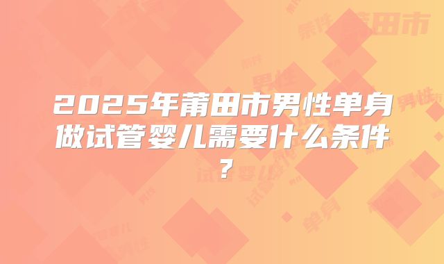 2025年莆田市男性单身做试管婴儿需要什么条件?