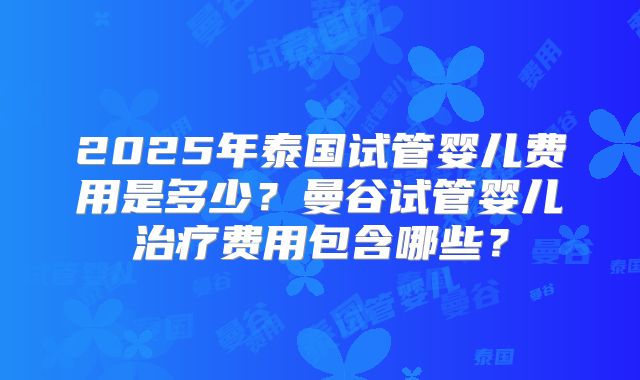 2025年泰国试管婴儿费用是多少？曼谷试管婴儿治疗费用包含哪些？