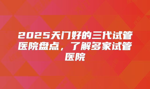 2025天门好的三代试管医院盘点,了解多家试管医院