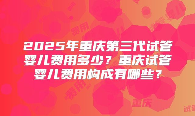2025年重庆第三代试管婴儿费用多少?重庆试管婴儿费用构成有哪些?