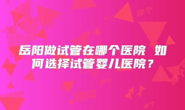 岳阳做试管在哪个医院 如何选择试管婴儿医院?