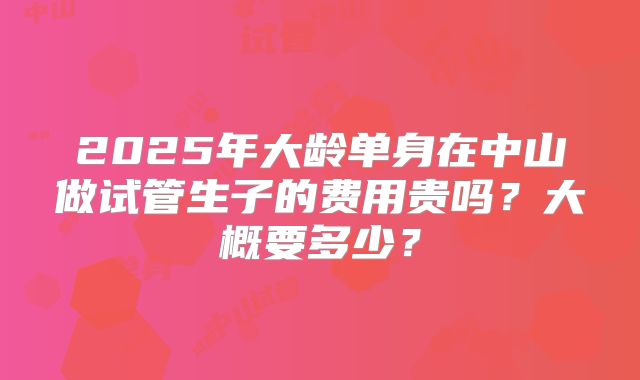 2025年大龄单身在中山做试管生子的费用贵吗?大概要多少?