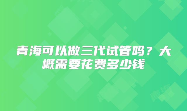 青海可以做三代试管吗?大概需要花费多少钱