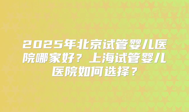 2025年北京试管婴儿医院哪家好？上海试管婴儿医院如何选择？