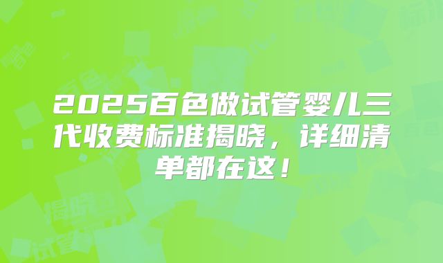 2025百色做试管婴儿三代收费标准揭晓，详细清单都在这！