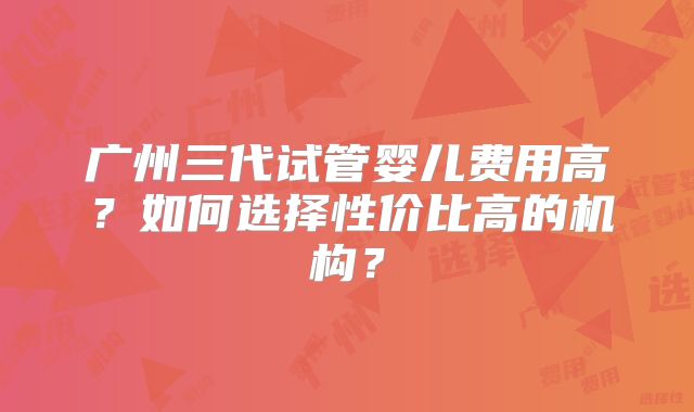 广州三代试管婴儿费用高?如何选择性价比高的机构?