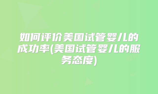 如何评价美国试管婴儿的成功率(美国试管婴儿的服务态度)