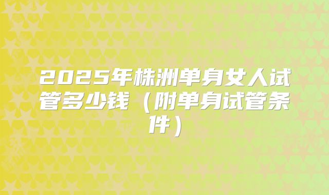 2025年株洲单身女人试管多少钱(附单身试管条件)