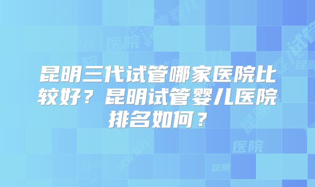 昆明三代试管哪家医院比较好?昆明试管婴儿医院排名如何?