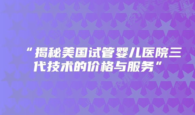 “揭秘美国试管婴儿医院三代技术的价格与服务”