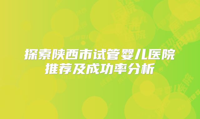 探索陕西市试管婴儿医院推荐及成功率分析