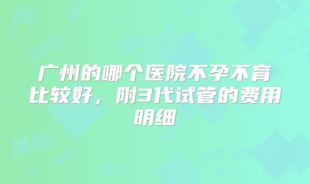 广州的哪个医院不孕不育比较好,附3代试管的费用明细