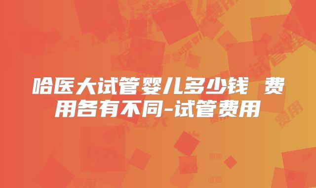 哈医大试管婴儿多少钱 费用各有不同-试管费用