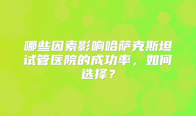 哪些因素影响哈萨克斯坦试管医院的成功率,如何选择?
