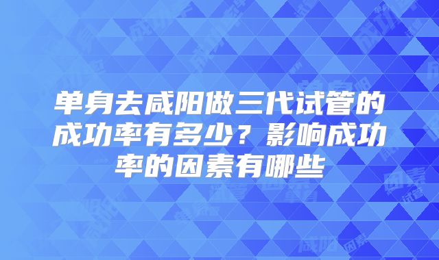 单身去咸阳做三代试管的成功率有多少?影响成功率的因素有哪些