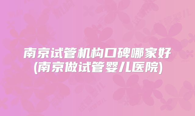 南京试管机构口碑哪家好(南京做试管婴儿医院)