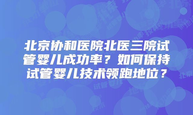 北京协和医院北医三院试管婴儿成功率?如何保持试管婴儿技术领跑地位?