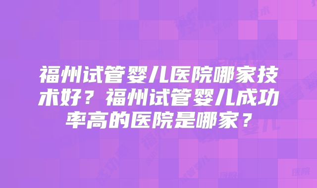 福州试管婴儿医院哪家技术好？福州试管婴儿成功率高的医院是哪家？