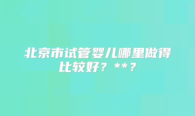 北京市试管婴儿哪里做得比较好？**？
