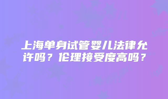 上海单身试管婴儿法律允许吗?伦理接受度高吗?