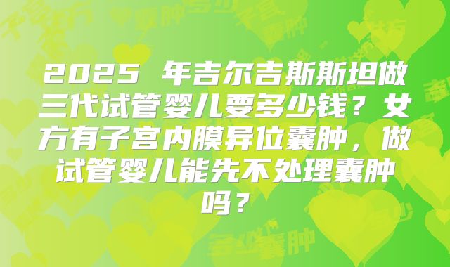 2025 年吉尔吉斯斯坦做三代试管婴儿要多少钱?女方有子宫内膜异位囊肿,做试管婴儿能先不处理囊肿吗?