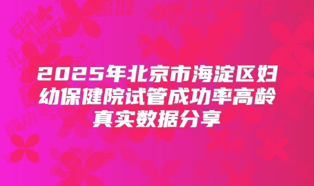 2025年北京市海淀区妇幼保健院试管成功率高龄真实数据分享