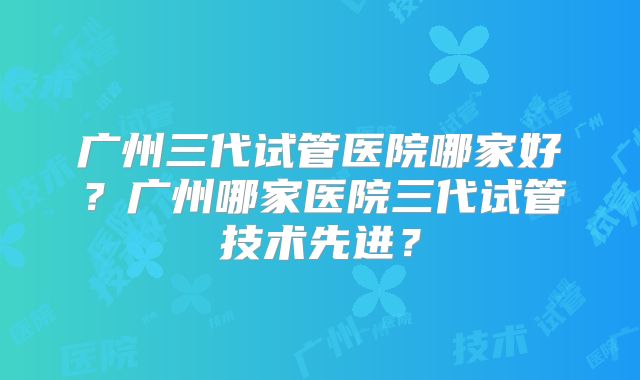广州三代试管医院哪家好？广州哪家医院三代试管技术先进？
