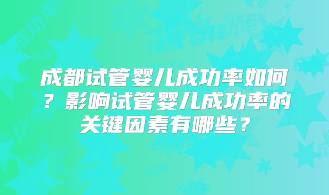成都试管婴儿成功率如何?影响试管婴儿成功率的关键因素有哪些?