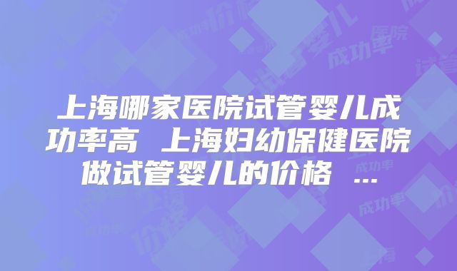 上海哪家医院试管婴儿成功率高 上海妇幼保健医院做试管婴儿的价格 ...