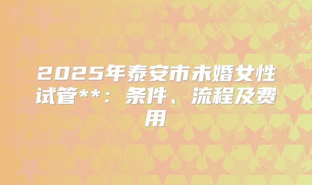 2025年泰安市未婚女性试管**:条件、流程及费用