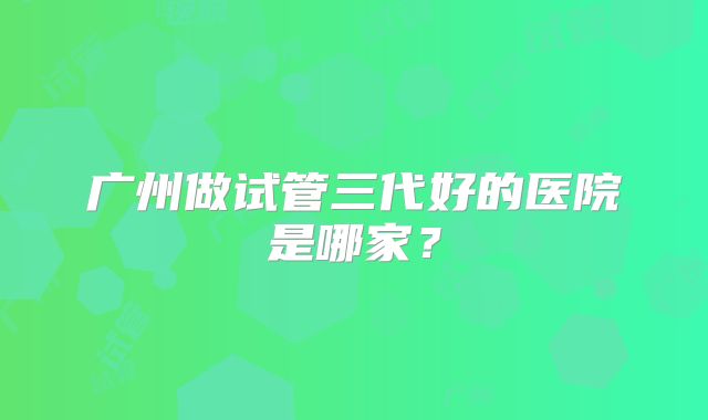 广州做试管三代好的医院是哪家？