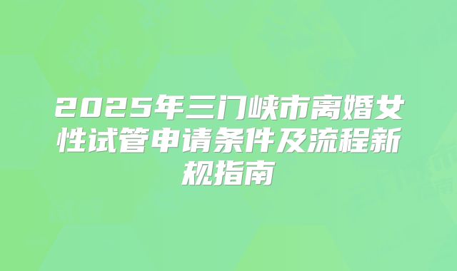 2025年三门峡市离婚女性试管申请条件及流程新规指南