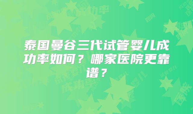 泰国曼谷三代试管婴儿成功率如何?哪家医院更靠谱?